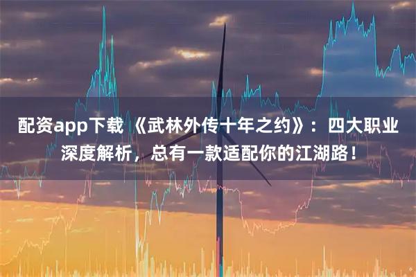 配资app下载 《武林外传十年之约》：四大职业深度解析，总有一款适配你的江湖路！