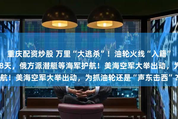重庆配资炒股 万里“大逃杀”！油轮火线“入籍”俄罗斯，已被美军追了18天，俄方派潜艇等海军护航！美海空军大举出动，为抓油轮还是“声东击西”？