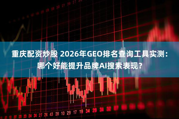 重庆配资炒股 2026年GEO排名查询工具实测：哪个好能提升品牌AI搜索表现？