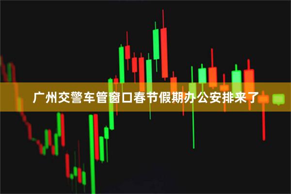 广州交警车管窗口春节假期办公安排来了