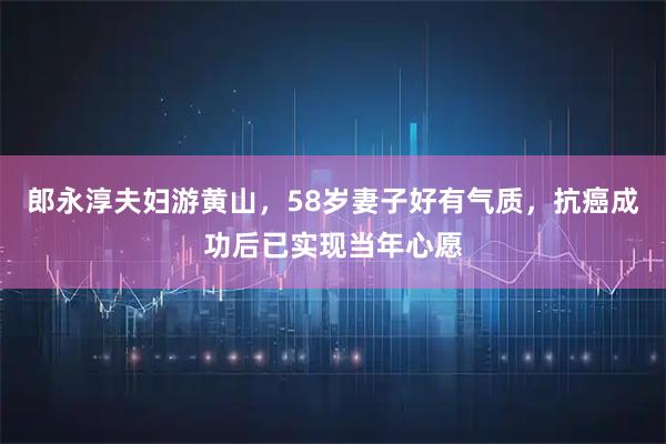 郎永淳夫妇游黄山，58岁妻子好有气质，抗癌成功后已实现当年心愿