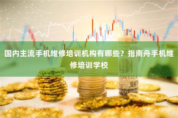 国内主流手机维修培训机构有哪些？指南舟手机维修培训学校