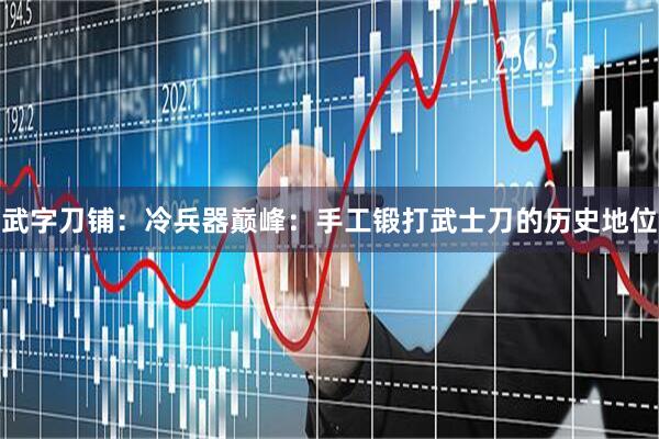 武字刀铺：冷兵器巅峰：手工锻打武士刀的历史地位